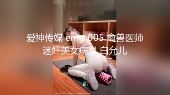 爱神传媒 emg 005 禽兽医师迷奸美女病患 白允儿