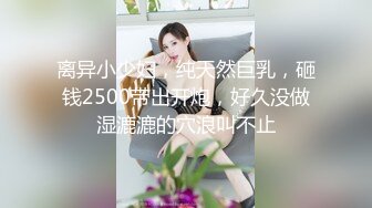 离异小少妇，纯天然巨乳，砸钱2500带出开炮，好久没做湿漉漉的穴浪叫不止