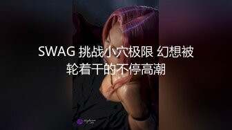 SWAG 挑战小穴极限 幻想被轮着干的不停高潮