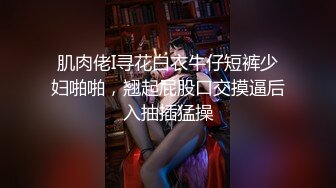 肌肉佬I寻花白衣牛仔短裤少妇啪啪，翘起屁股口交摸逼后入抽插猛操