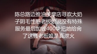 陈总路边推油按摩店寻欢大奶子阴毛性感老板娘说没有特殊服务最后加钱400块把她给肏了这骚老板娘是真泄火