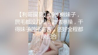 【利哥探花】19岁嫩妹子，屄毛都没几根，激情爆操，干得妹子苦不堪言，还好全程都很配合