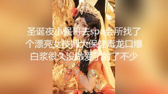 圣诞夜小强哥去spa会所找了个漂亮女技师大保健毒龙口爆白浆很久没做爱了射了不少