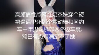 高颜值性感网红奶茶妹穿个短裙逼逼里还插个震动棒和网约车中年男司机郊区路边车震,鸡巴有点短满足不了她!