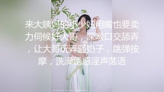 来大姨妈的小少妇用嘴也要卖力伺候好大哥，深喉口交舔弄，让大哥玩弄骚奶子，跳弹按摩，洗澡诱惑淫声荡语