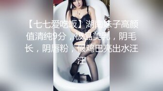 【七七爱吃饭】湖南妹子高颜值清纯9分，极品美乳，阴毛长，阴唇粉，假鸡巴亮出水汪汪