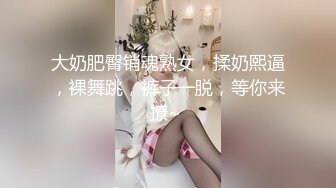 大奶肥臀销魂熟女，揉奶熙逼，裸舞跳，裤子一脱，等你来撩~ 