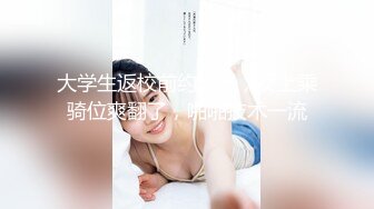 大学生返校前约出来，女上乘骑位爽翻了，啪啪技术一流