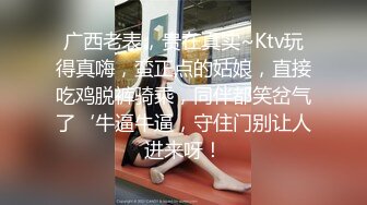 广西老表，贵在真实~Ktv玩得真嗨，蛮正点的姑娘，直接吃鸡脱裤骑乘，同伴都笑岔气了‘牛逼牛逼，守住门别让人进来呀！