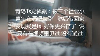 青岛Ts龙飘飘：被三个社会小青年在酒吧勾引   然后带回家发现我是ts  好像更兴奋了  说只有在视频里见过 没有试过！