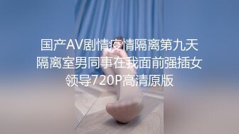 国产AV剧情疫情隔离第九天隔离室男同事在我面前强插女领导720P高清原版