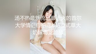 汤不热最新流出最近火的首尔大学情侣自拍弯JJ站立式草大奶妹毒龙跪舔