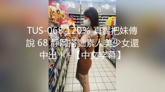 TUS-068 120％ 真實把妹傳說 68 靜岡搭訕素人美少女還中出！ -【中文字幕】