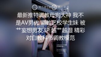 最新推特调教母狗大神 我不是AV男优 调教艺校学生妹 被艹妄想男友3P 越艹越湿 精彩对白教科书调教模范