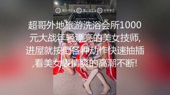 超哥外地旅游洗浴会所1000元大战年轻漂亮的美女技师,进屋就按倒各种动作快速抽插,看美女表情爽的高潮不断!