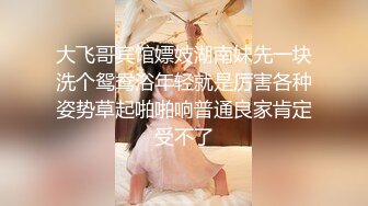 大飞哥宾馆嫖妓湖南妹先一块洗个鸳鸯浴年轻就是厉害各种姿势草起啪啪响普通良家肯定受不了