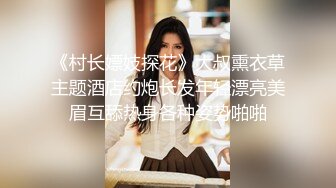 《村长嫖妓探花》大叔熏衣草主题酒店约炮长发年轻漂亮美眉互舔热身各种姿势啪啪