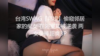 台湾SWAG『邦妮』偷窥邻居家的痴女 在浴室却被逆袭 两女争棒超爽3P