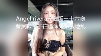 Angel rivera珍藏版三十六吻着臭脚丫子往逼深处狠狠地乱草