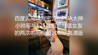 百度云高端泄密流出PUA大神小帅哥与175舞蹈系颜值女友的两次啪啪视频1080P高清版