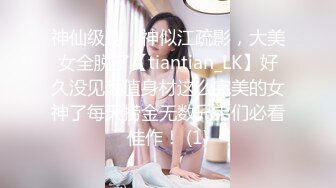 神仙级别，神似江疏影，大美女全脱了【tiantian_LK】好久没见颜值身材这么完美的女神了每天捞金无数兄弟们必看佳作！ (1)