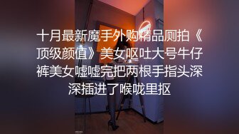 十月最新魔手外购精品厕拍《顶级颜值》美女呕吐大号牛仔裤美女嘘嘘完把两根手指头深深插进了喉咙里抠