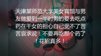 天津某师范大学美女宾馆与男友做爱到一半时男的要去吃点药在干女的担心自己受不了苦苦哀求说：不要再吃那个药了！花招真多！.