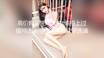 高价购买洗澡大神t偷拍上过模特选美电视的模特妹子洗澡