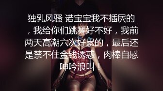 独乳风骚 诺宝宝我不插屄的，我给你们跳舞好不好，我前两天高潮六次好累的，最后还是禁不住金钱诱惑，肉棒自慰呻吟浪叫！