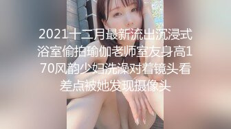 2021十二月最新流出沉浸式浴室偷拍瑜伽老师室友身高170风韵少妇洗澡对着镜头看差点被她发现摄像头