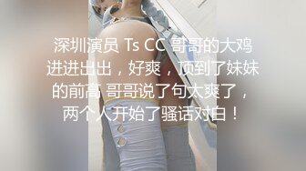 深圳演员 Ts CC 哥哥的大鸡进进出出，好爽，顶到了妹妹的前高 哥哥说了句太爽了，两个人开始了骚话对白！