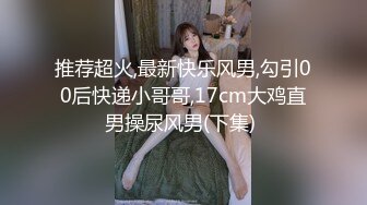 推荐超火,最新快乐风男,勾引00后快递小哥哥,17cm大鸡直男操尿风男(下集) 