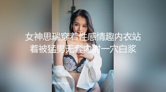 女神思瑞穿着性感情趣内衣站着被猛男无套内射一穴白浆