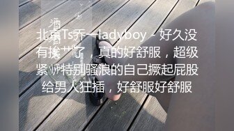 北京Ts乔一ladyboy - 好久没有挨艹了，真的好舒服，超级紧，特别骚浪的自己撅起屁股给男人狂插，好舒服好舒服