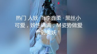 热门 人妖 ·Ts李鑫柔 · 黑丝小可爱，妖性满满，M姿势做爱艹射美妖！