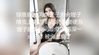 绿意盎然 海角侄子爆肏嫂子 精虫上脑 哥哥在家 软磨硬泡嫂子趁洗澡间隙肏穴 再深一点好痒 被肏上瘾了