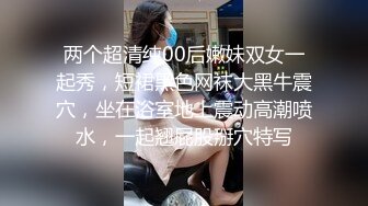 两个超清纯00后嫩妹双女一起秀，短裙黑色网袜大黑牛震穴，坐在浴室地上震动高潮喷水，一起翘屁股掰穴特写