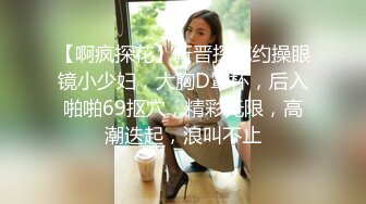 【啊疯探花】新晋探花约操眼镜小少妇，大胸D罩杯，后入啪啪69抠穴，精彩无限，高潮迭起，浪叫不止