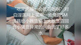 “吃完肉棒一会吃屁眼啊”对白淫荡网上买来一堆情趣SM道具给小贱货换上大战三百回合小骚货异常的兴奋流了好多水