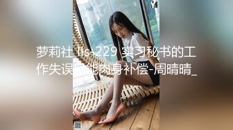 萝莉社 lls-229 实习秘书的工作失误只能肉身补偿-周晴晴_