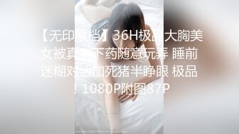 【无印原档】36H极品大胸美女被真实下药随意玩弄 睡前迷糊对话加死猪半睁眼 极品！1080P附图87P