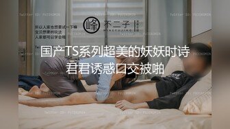 国产TS系列超美的妖妖时诗君君诱惑口交被啪