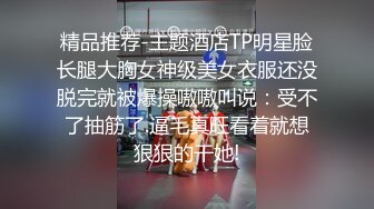 精品推荐-主题酒店TP明星脸长腿大胸女神级美女衣服还没脱完就被爆操嗷嗷叫说：受不了抽筋了.逼毛真旺看着就想狠狠的干她!