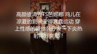 高颜值清秀TS芭娜娜 鸡儿在凉夏的到来变得蠢蠢欲动 穿上性感的蕾丝装抒发一下炎热 射得好爽耶！