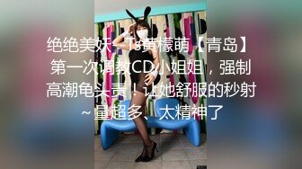 绝绝美妖--Ts黄檬萌【青岛】第一次调教CD小姐姐，强制高潮龟头责！让她舒服的秒射～量超多、太精神了