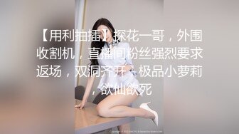 【用利抽插】探花一哥，外围收割机，直播间粉丝强烈要求返场，双洞齐开，极品小萝莉，欲仙欲死