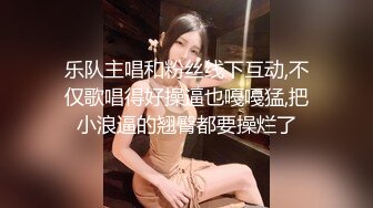 乐队主唱和粉丝线下互动,不仅歌唱得好操逼也嘠嘠猛,把小浪逼的翘臀都要操烂了