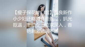 【瘦子探花梦幻馆】泡良新作小少妇还略微有些羞涩，扒光抠逼，主动女上位求深入，香艳刺激娇喘不断